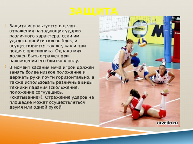 Защита Защита используется в целях отражения нападающих ударов различного характера, если им удалось пройти сквозь блок, и осуществляется так же, как и при подаче противника. Однако мяч должен быть отражен при нахождении его близко к полу. В момент касания мяча игрок должен занять более низкое положение и держать руки почти горизонтально, а также использовать различные виды техники падания (скольжение, положение согнувшись, «скатывание»). Отражение ударов на площадке может осуществляться двумя или одной рукой. 