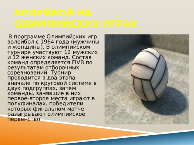 Волейбол на Олимпийских играх  В программе Олимпийских игр волейбол с 1964 года (мужчины и женщины). В олимпийском турнире участвуют 12 мужских и 12 женских команд. Состав команд определяется FIVB по результатам отборочных соревнований. Турнир проводится в два этапа: вначале по круговой системе в двух подгруппах, затем команды, занявшие в них первое-второе места играют в полуфиналах, победители которых финальном матче разыгрывают олимпийское первенство. 