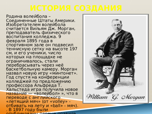История создания Родина волейбола – Соединенные Штаты Америки. Изобретателем волейбола считается Вильям Дж. Морган, преподаватель физического воспитания колледжа. 9 февраля 1895 года в спортивном зале он подвесил теннисную сетку на высоте 197 см, и его ученики, число которых на площадке не ограничивалось, стали перебрасывать через неё баскетбольную камеру. Морган назвал новую игру «минтонет». Год спустя на конференции колледжей по предложению профессора Альфреда Т. Хальстеда игра получила новое название — «волейбол» », что в переводе с английского «летящий мяч» (от «volley» - отбивать на лету и «ball» - мяч). . В 1897 году были опубликованы первые правила волейбола. 