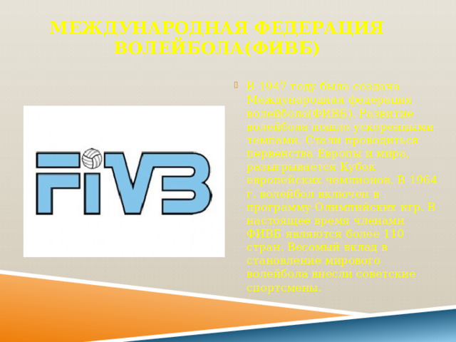 Международная федерация волейбола(ФИВБ) В 1947 году была создана Международная федерация волейбола(ФИВБ). Развитие волейбола пошло ускоренными темпами. Стали проводиться первенства Европы и мира, разыгрывается Кубок европейских чемпионов. В 1964 г. волейбол включен в программу Олимпийских игр. В настоящее время членами ФИВБ являются более 110 стран. Весомый вклад в становление мирового волейбола внесли советские спортсмены. 
