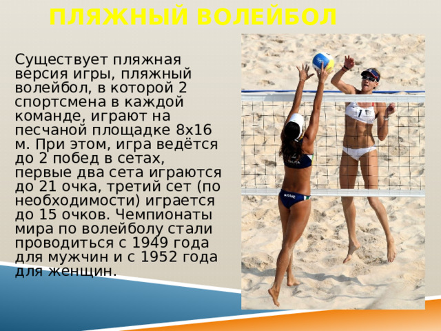 Пляжный волейбол Существует пляжная версия игры, пляжный волейбол, в которой 2 спортсмена в каждой команде, играют на песчаной площадке 8х16 м. При этом, игра ведётся до 2 побед в сетах, первые два сета играются до 21 очка, третий сет (по необходимости) играется до 15 очков. Чемпионаты мира по волейболу стали проводиться с 1949 года для мужчин и с 1952 года для женщин. 