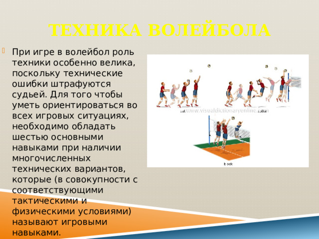 Техника волейбола При игре в волейбол роль техники особенно велика, поскольку технические ошибки штрафуются судьей. Для того чтобы уметь ориентироваться во всех игровых ситуациях, необходимо обладать шестью основными навыками при наличии многочисленных технических вариантов, которые (в совокупности с соответствующими тактическими и физическими условиями) называют игровыми навыками. 