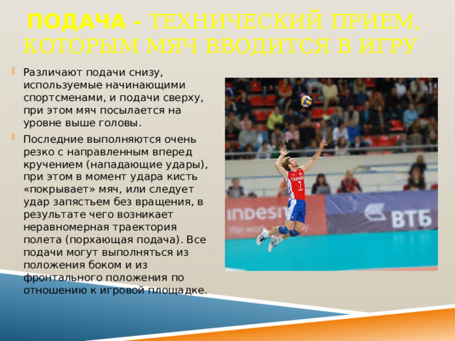 Подача - Технический прием, которым мяч вводится в игру  Различают подачи снизу, используемые начинающими спортсменами, и подачи сверху, при этом мяч посылается на уровне выше головы. Последние выполняются очень резко с направленным вперед кручением (нападающие удары), при этом в момент удара кисть «покрывает» мяч, или следует удар запястьем без вращения, в результате чего возникает неравномерная траектория полета (порхающая подача). Все подачи могут выполняться из положения боком и из фронтального положения по отношению к игровой площадке. 