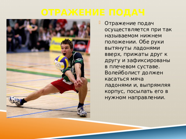 Отражение подач   Отражение подач осуществляется при так называемом нижнем положении. Обе руки вытянуты ладонями вверх, прижаты друг к другу и зафиксированы в плечевом суставе. Волейболист должен касаться мяча ладонями и, выпрямляя корпус, посылать его в нужном направлении. 