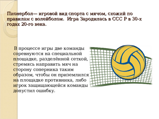 Пионербол— игровой вид спорта с мячом, схожий по правилам с волейболом. Игра Зародилась в ССС Р в 30-х годах 20-го века.    В процессе игры две команды соревнуются на специальной площадке, разделённой сеткой, стремясь направить мяч на сторону соперника таким образом, чтобы он приземлился на площадке противника, либо игрок защищающейся команды допустил ошибку. 