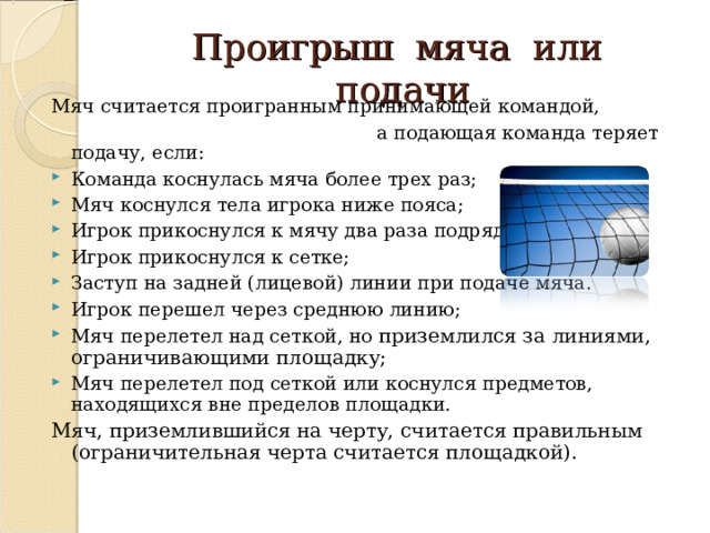 Проигрыш мяча или подачи Мяч считается проигранным принимающей командой,  а подающая команда теряет подачу, если: Команда коснулась мяча более трех раз; Мяч коснулся тела игрока ниже пояса; Игрок прикоснулся к мячу два раза подряд; Игрок прикоснулся к сетке;  Заступ на задней (лицевой) линии при подаче мяча. Игрок перешел через среднюю линию; Мяч перелетел над сеткой, но приземлился за линиями, ограничивающими площадку; Мяч перелетел под сеткой или коснулся предметов, находящихся вне пределов площадки.  Мяч, приземлившийся на черту, считается правильным (ограничительная черта считается площадкой).   