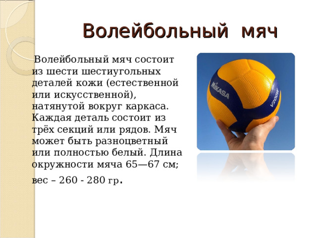 Волейбольный мяч  Волейбольный мяч состоит из шести шестиугольных деталей кожи (естественной или искусственной), натянутой вокруг каркаса. Каждая деталь состоит из трёх секций или рядов. Мяч может быть разноцветный или полностью белый. Длина окружности мяча 65—67 см; вес – 260 - 280 гр . 