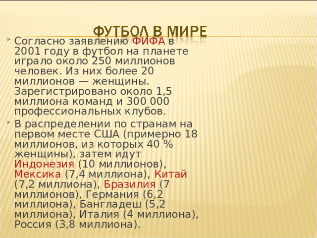 Согласно заявлению ФИФА в 2001 году в футбол на планете играло около 250 миллионов человек. Из них более 20 миллионов — женщины. Зарегистрировано около 1,5 миллиона команд и 300 000 профессиональных клубов. В распределении по странам на первом месте США (примерно 18 миллионов, из которых 40 % женщины), затем идут Индонезия (10 миллионов), Мексика (7,4 миллиона), Китай (7,2 миллиона), Бразилия (7 миллионов), Германия (6,2 миллиона), Бангладеш (5,2 миллиона), Италия (4 миллиона), Россия (3,8 миллиона).  