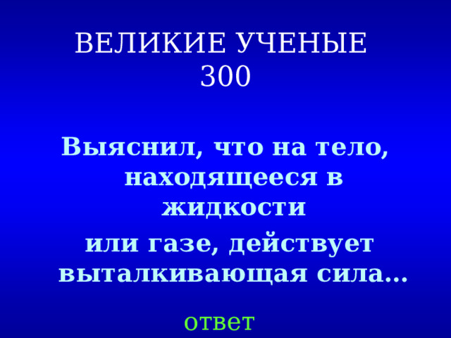 ВЕЛИКИЕ УЧЕНЫЕ  300 Выяснил, что на тело, находящееся в жидкости  или газе, действует выталкивающая сила… ответ 
