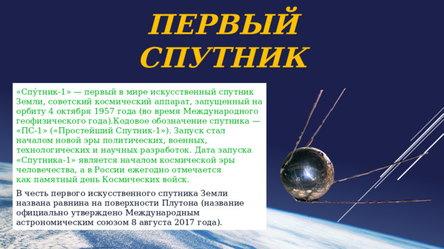 Первый спутник «Спу́тник-1» — первый в мире искусственный спутник Земли, советский космический аппарат, запущенный на орбиту 4 октября 1957 года (во время Международного геофизического года).Кодовое обозначение спутника — «ПС-1» («Простейший Спутник-1»). Запуск стал началом новой эры политических, военных, технологических и научных разработок. Дата запуска «Спутника-1» является началом космической эры человечества, а в России ежегодно отмечается как памятный день Космических войск. В честь первого искусственного спутника Земли названа равнина на поверхности Плутона (название официально утверждено Международным астрономическим союзом 8 августа 2017 года). 