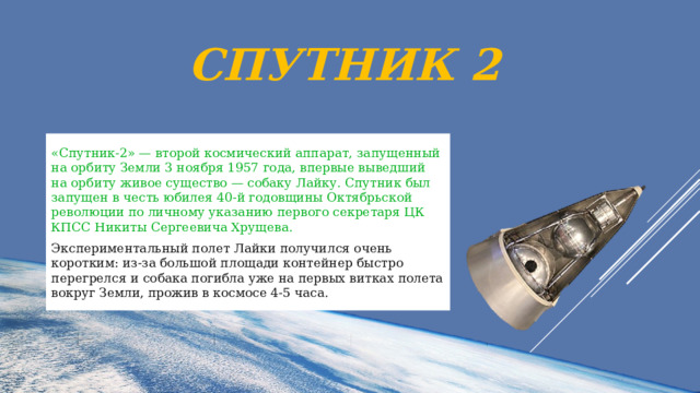 Спутник 2 «Спутник-2» — второй космический аппарат, запущенный на орбиту Земли 3 ноября 1957 года, впервые выведший на орбиту живое существо — собаку Лайку. Спутник был запущен в честь юбилея 40-й годовщины Октябрьской революции по личному указанию первого секретаря ЦК КПСС Никиты Сергеевича Хрущева. Экспериментальный полет Лайки получился очень коротким: из-за большой площади контейнер быстро перегрелся и собака погибла уже на первых витках полета вокруг Земли, прожив в космосе 4-5 часа. 