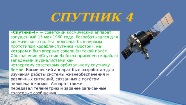 Спутник 4 «Спу́тник-4»  — советский космический аппарат запущенный 15 мая 1960 года. Разрабатывался для космического полёта человека, был первым прототипом корабля-спутника «Восток», на котором и был впервые совершён такой полёт. Обозначение «Спутник-4» было присвоено кораблю западными журналистами как четвертому советскому орбитальному спутнику Земли. Космический аппарат был разработан для изучения работы системы жизнеобеспечения и различных ситуаций, связанных с полётом человека в космос. Аппарат также передавал телеметрию и заранее записанные голосовые сообщения. 
