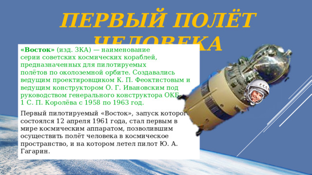 Первый полёт человека «Восток»  (изд. 3КА) — наименование серии советских космических кораблей, предназначенных для пилотируемых полётов по околоземной орбите. Создавались ведущим проектировщиком К. П. Феоктистовым и ведущим конструктором О. Г. Ивановским под руководством генерального конструктора ОКБ-1 С. П. Королёва с 1958 по 1963 год. Первый пилотируемый «Восток», запуск которого состоялся 12 апреля 1961 года, стал первым в мире космическим аппаратом, позволившим осуществить полёт человека в космическое пространство, и на котором летел пилот Ю. А. Гагарин. 