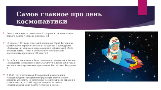 Самое главное про день космонавтики День космонавтики отмечается 12 апреля в ознаменование первого полёта человека в космос. 24 12 апреля 1961 года советский космонавт Юрий Гагарин на космическом корабле «Восток-1» стартовал с космодрома «Байконур» и впервые в мире совершил орбитальный облёт планеты Земля. Полёт в околоземном космическом пространстве продлился 108 минут. 2 Дата Дня космонавтики была официально утверждена Указом Президиума Верховного Совета СССР от 9 апреля 1962 года и является государственным праздником Российской Федерации. 3 В 1968 году участниками Генеральной конференции Международной авиационной федерации было принято решение утвердить 12 апреля как Всемирный день авиации и космонавтики, а в 2011 году он получил название Международного дня полёта человека в космос. 