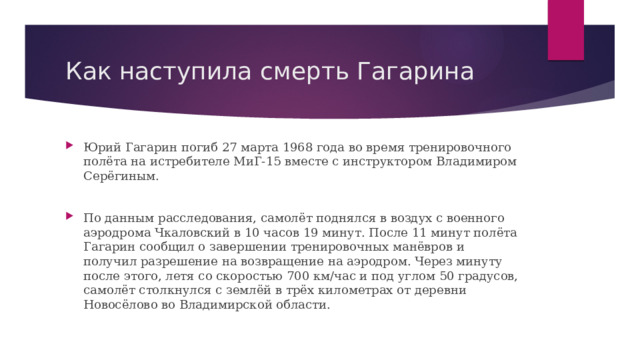 Как наступила смерть Гагарина Юрий Гагарин погиб 27 марта 1968 года во время тренировочного полёта на истребителе МиГ-15 вместе с инструктором Владимиром Серёгиным. По данным расследования, самолёт поднялся в воздух с военного аэродрома Чкаловский в 10 часов 19 минут. После 11 минут полёта Гагарин сообщил о завершении тренировочных манёвров и получил разрешение на возвращение на аэродром. Через минуту после этого, летя со скоростью 700 км/час и под углом 50 градусов, самолёт столкнулся с землёй в трёх километрах от деревни Новосёлово во Владимирской области. 