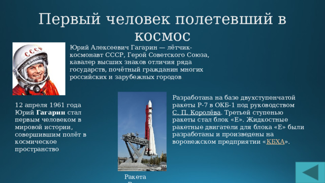 Первый человек полетевший в космос Юрий Алексеевич Гагарин — лётчик-космонавт СССР, Герой Советского Союза, кавалер высших знаков отличия ряда государств, почётный гражданин многих российских и зарубежных городов . Разработана на базе двухступенчатой ракеты Р-7 в ОКБ-1 под руководством  С. П. Королёва . Третьей ступенью ракеты стал блок «Е». Жидкостные ракетные двигатели для блока «Е» были разработаны и произведены на воронежском предприятии « КБХА ». 12 апреля 1961 года Юрий  Гагарин  стал первым человеком в мировой истории, совершившим полёт в космическое пространство . Ракета «Восток » 
