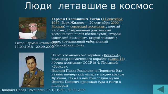 Люди летавшие в космос Герман Степанович Титов  ( 11 сентября   1935 ,  Верх-Жилино  —  20 сентября   2000 [1] ,  Москва ) —  советский   космонавт , первый человек, совершивший длительный космический полёт (более суток), второй советский космонавт, второй человек в мире, совершивший орбитальный космический полёт . Титов Герман Степанович 11.09.1935 - 20.09.2000 Пилот космического корабля « Восток-4 »; командир космического корабля « Союз-14 », лётчик-космонавт СССР № 4. Позывной — «Беркут». Именем Павла Романовича Поповича был назван пионерский лагерь в подмосковном Фрязино, также в нём был создан музей. Иногда Попович приезжал туда в гости к пионерам Попович Павел Романович 05.10.1930 - 30.09.2009 