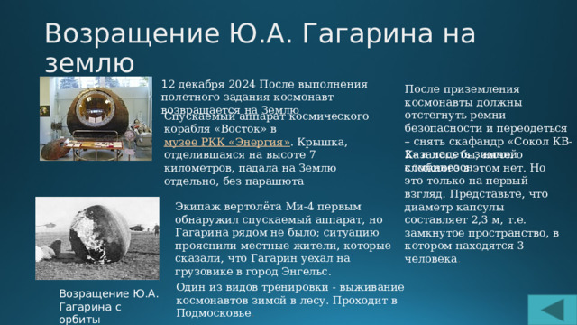 Возращение Ю.А. Гагарина на землю 1 2 декабря 2024 После выполнения полетного задания космонавт возвращается на Землю После приземления космонавты должны отстегнуть ремни безопасности и переодеться – снять скафандр «Сокол КВ-2» и надеть зимний комбинезон .  Спускаемый аппарат космического корабля «Восток» в  музее РКК «Энергия» . Крышка, отделившаяся на высоте 7 километров, падала на Землю отдельно, без парашюта Казалось бы, ничего сложного в этом нет. Но это только на первый взгляд. Представьте, что диаметр капсулы составляет 2,3 м, т.е. замкнутое пространство, в котором находятся 3 человека . Экипаж вертолёта Ми-4 первым обнаружил спускаемый аппарат, но Гагарина рядом не было; ситуацию прояснили местные жители, которые сказали, что Гагарин уехал на грузовике в город Энгельс. Один из видов тренировки - выживание космонавтов зимой в лесу. Проходит в Подмосковье . Возращение Ю.А. Гагарина с орбиты 