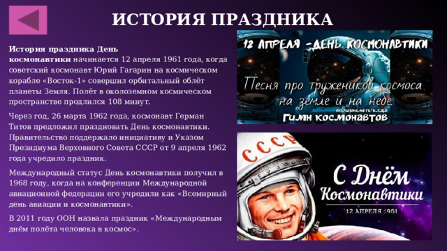 История праздника История праздника День космонавтики  начинается 12 апреля 1961 года, когда советский космонавт Юрий Гагарин на космическом корабле «Восток-1» совершил орбитальный облёт планеты Земля. Полёт в околоземном космическом пространстве продлился 108 минут.  Через год, 26 марта 1962 года, космонавт Герман Титов предложил праздновать День космонавтики. Правительство поддержало инициативу и Указом Президиума Верховного Совета СССР от 9 апреля 1962 года учредило праздник.  Международный статус День космонавтики получил в 1968 году, когда на конференции Международной авиационной федерации его учредили как «Всемирный день авиации и космонавтики».  В 2011 году ООН назвала праздник «Международным днём полёта человека в космос».  