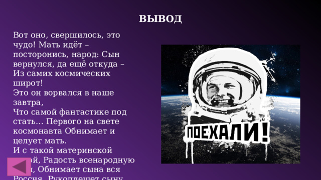 Вывод Вот оно, свершилось, это чудо! Мать идёт – посторонись, народ: Сын вернулся, да ещё откуда – Из самих космических широт! Это он ворвался в наше завтра, Что самой фантастике под стать… Первого на свете космонавта Обнимает и целует мать. И с такой материнской силой, Радость всенародную деля, Обнимает сына вся Россия, Рукоплещет сыну вся Земля! С праздником!!!   