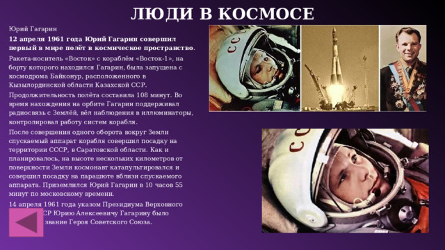 Люди в космосе Юрий Гагарин 12 апреля 1961 года Юрий Гагарин совершил первый в мире полёт в космическое пространство .  Ракета-носитель «Восток» с кораблём «Восток-1», на борту которого находился Гагарин, была запущена с космодрома Байконур, расположенного в Кызылординской области Казахской ССР.  Продолжительность полёта составила 108 минут. Во время нахождения на орбите Гагарин поддерживал радиосвязь с Землёй, вёл наблюдения в иллюминаторы, контролировал работу систем корабля.  После совершения одного оборота вокруг Земли спускаемый аппарат корабля совершил посадку на территории СССР, в Саратовской области. Как и планировалось, на высоте нескольких километров от поверхности Земли космонавт катапультировался и совершил посадку на парашюте вблизи спускаемого аппарата. Приземлился Юрий Гагарин в 10 часов 55 минут по московскому времени.  14 апреля 1961 года указом Президиума Верховного Совета СССР Юрию Алексеевичу Гагарину было присвоено звание Героя Советского Союза.  