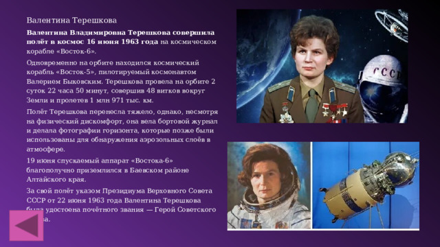 Валентина Терешкова Валентина Владимировна Терешкова совершила полёт в космос 16 июня 1963 года  на космическом корабле «Восток-6».  Одновременно на орбите находился космический корабль «Восток-5», пилотируемый космонавтом Валерием Быковским. Терешкова провела на орбите 2 суток 22 часа 50 минут, совершив 48 витков вокруг Земли и пролетев 1 млн 971 тыс. км. Полёт Терешкова перенесла тяжело, однако, несмотря на физический дискомфорт, она вела бортовой журнал и делала фотографии горизонта, которые позже были использованы для обнаружения аэрозольных слоёв в атмосфере.  19 июня спускаемый аппарат «Востока-6» благополучно приземлился в Баевском районе Алтайского края. За свой полёт указом Президиума Верховного Совета СССР от 22 июня 1963 года Валентина Терешкова была удостоена почётного звания — Герой Советского Союза. 