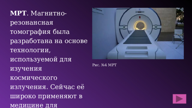 МРТ . Магнитно-резонансная томография была разработана на основе технологии, используемой для изучения космического излучения. Сейчас её широко применяют в медицине для диагностики таких заболеваний, как рак, инсульты и болезни сердца. Рис. №4 МРТ 