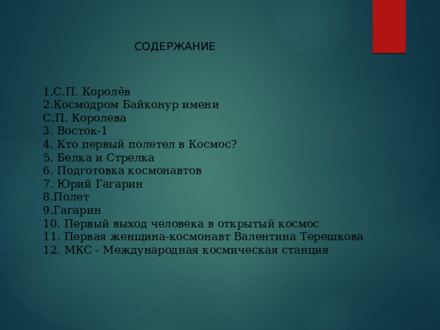 СОДЕРЖАНИЕ 1.С.П. Королёв 2.Космодром Байконур имени  С.П. Королева 3. Восток-1 4. Кто первый полетел в Космос? 5. Белка и Стрелка 6. Подготовка космонавтов 7. Юрий Гагарин 8.Полет 9.Гагарин 10. Первый выход человека в открытый космос 11. Первая женщина-космонавт Валентина Терешкова 12. МКС - Международная космическая станция 