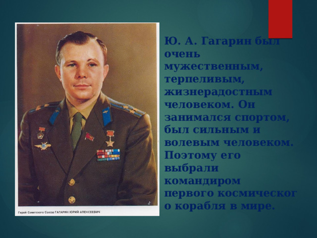   Ю. А. Гагарин был очень мужественным, терпеливым, жизнерадостным человеком. Он занимался спортом, был сильным и волевым человеком. Поэтому его выбрали командиром первого космического корабля в мире.    