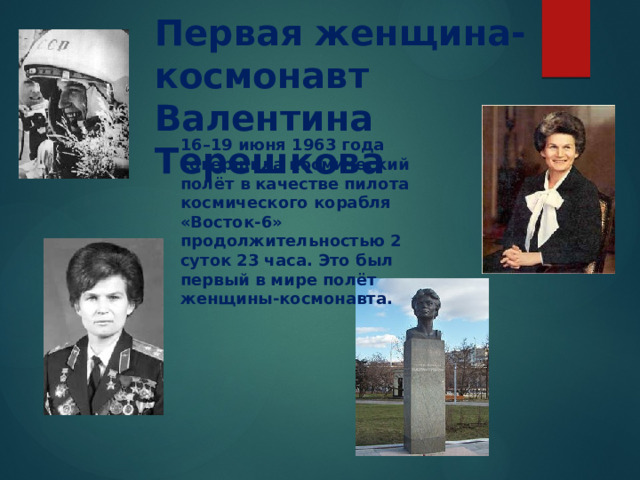  Первая женщина-космонавт Валентина Терешкова 16–19 июня 1963 года совершила космический полёт в качестве пилота космического корабля «Восток-6» продолжительностью 2 суток 23 часа. Это был первый в мире полёт женщины-космонавта.    