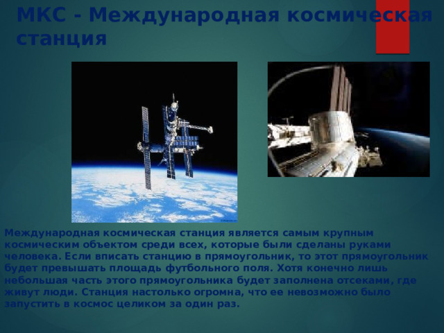 МКС - Международная космическая станция  Международная космическая станция является самым крупным космическим объектом среди всех, которые были сделаны руками человека. Если вписать станцию в прямоугольник, то этот прямоугольник будет превышать площадь футбольного поля. Хотя конечно лишь небольшая часть этого прямоугольника будет заполнена отсеками, где живут люди. Станция настолько огромна, что ее невозможно было запустить в космос целиком за один раз. 