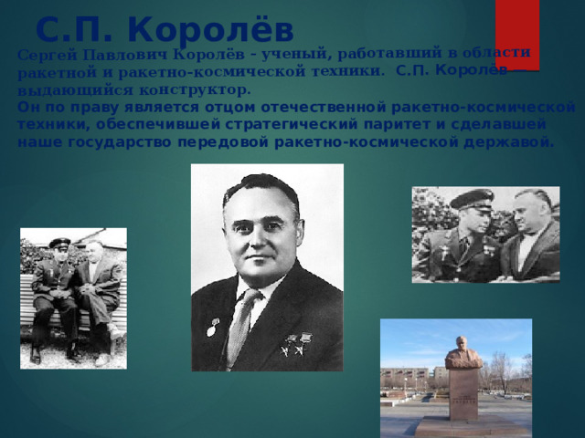  Сергей Павлович Королёв - ученый, работавший в области ракетной и ракетно-космической техники. С.П. Королёв — выдающийся конструктор. С.П. Королёв Он по праву является отцом отечественной ракетно-космической техники, обеспечившей стратегический паритет и сделавшей наше государство передовой ракетно-космической державой. 