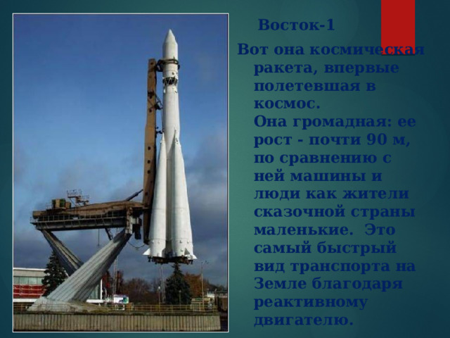  Восток-1 Вот она космическая ракета, впервые полетевшая в космос. Она громадная: ее рост - почти 90 м, по сравнению с ней машины и люди как жители сказочной страны маленькие. Это самый быстрый вид транспорта на Земле благодаря реактивному двигателю. 