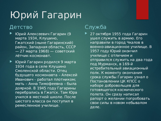 Юрий Гагарин Детство Служба Юрий Алексеевич Гагарин (9 марта 1934, Клушино, Гжатский (ныне Гагаринский) район, Западная область, СССР — 27 марта 1968) — советский лётчик-космонавт. Юрий Гагарин родился 9 марта 1934 года в селе Клушино Смоленской области. Отец будущего космонавта – Алексей Иванович - работал плотником; мать – Анна Тимофеевна – была дояркой. В 1945 году Гагарины перебрались в Гжатск. Там Юра учился в местной школе. После шестого класса он поступил в ремесленное училище. 27 октября 1955 года Гагарин ушел служить в армию. Его направили в город Чкалов в военно-авиационное училище. В 1957 году Юрий окончил училище с отличием и отправился служить на два года под Мурманск, в 169-й истребительный авиационный полк. К моменту окончания срока службы Гагарин узнал о Постановлении ЦК КПСС о наборе добровольцев для готовящегося космического полета. Он сразу написал рапорт о желании попробовать свои силы в новом небывалом деле. 