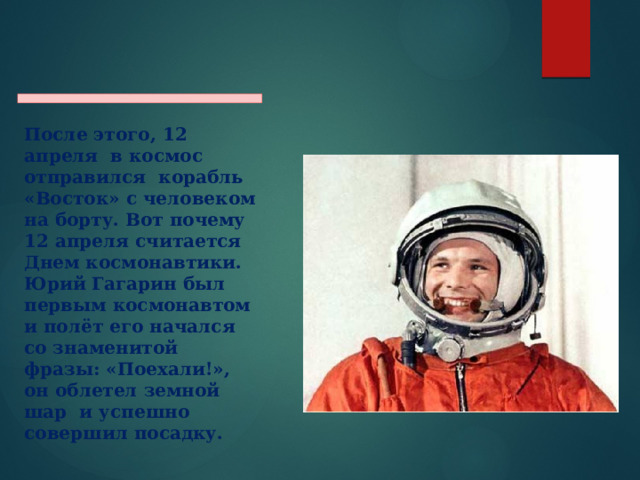  После этого, 12 апреля в космос отправился корабль «Восток» с человеком на борту. Вот почему 12 апреля считается Днем космонавтики. Юрий Гагарин был первым космонавтом и полёт его начался со знаменитой фразы: «Поехали!», он облетел земной шар и успешно совершил посадку.   