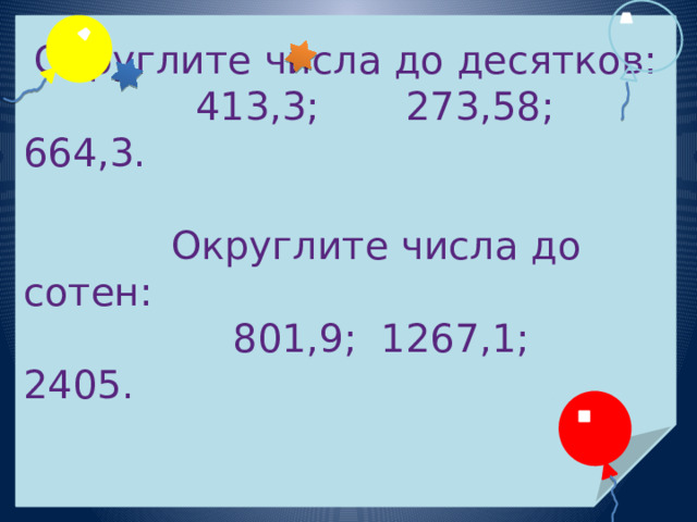 Округлите числа до десятков:   413,3; 273,58;  664,3.  Округлите числа до сотен:   801,9; 1267,1; 2405. 