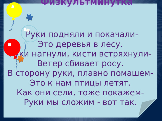  Физкультминутка    Руки подняли и покачали- Это деревья в лесу. Руки нагнули, кисти встряхнули- Ветер сбивает росу. В сторону руки, плавно помашем- Это к нам птицы летят. Как они сели, тоже покажем- Руки мы сложим - вот так. 