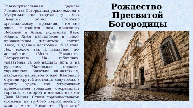 Греко-православная церковь Рождества Богородицы расположена в Мусульманском квартале у самых Львиных ворот. Согласно христианскому преданию, именно здесь находился дом праведных Иоакима и Анны, родителей Девы Марии. Храм расположен в греко-православном монастыре святой Анны, в здании постройки 1907 года. Над входом так и написано по-английски: «Место Рождества Богородицы». На табличках-указателях та же надпись есть и на русском. Маленькая церковь, украшенная богатым иконостасом, находится на первом этаже. Каменные ступени крутой лестницы ведут вниз, в крипту: здесь, как утверждает православная традиция, сохранилась горница, в которой и явилась на свет Дева Мария. Стены горницы-пещеры сложены из грубого иерусалимского камня, место Рождества Пресвятой Богородицы отмечено крестом в древнем мозаичном полу. У иконы святых праведных Богоотец Иоакима и Анны множество бездетных паломников оставляют записки с молениями о продлении рода. Рождество  Пресвятой Богородицы 
