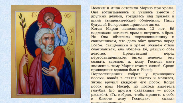 Иоаким и Анна оставили Марию при храме. Она воспитывалась и училась вместе с другими девами, трудилась над пряжей и шила священнические облачения. Пищу будущей Богородице приносил ангел. Когда Марии исполнилось 12 лет, Ей надлежало оставить храм и вступить в брак. Но Она объявила первосвященнику и священникам, что дала обет девства перед Богом. священники в храме Божием стали советоваться, как уберечь Её, давшую обет девства. Представший перед первосвященником ангел повелел ему созвать вдовцов, и, кому Господь явит знамение, тому Мария станет женой. Среди пришедших вдовцов был и Иосиф. Первосвященник собрал у пришедших посохи, вошёл в святая святых и молился, затем вручил каждому его посох. Когда посох взял Иосиф, из посоха вылетела голубка (по другим сказаниям — посох расцвёл). «Ты избран, чтобы принять к себе и блюсти деву Господа», - сказал первосвященник. «У меня уже есть сыновья, и я стар», — возражал Иосиф. Но, испугавшись наказания Бога за ослушание, он взял Марию в свой дом. 