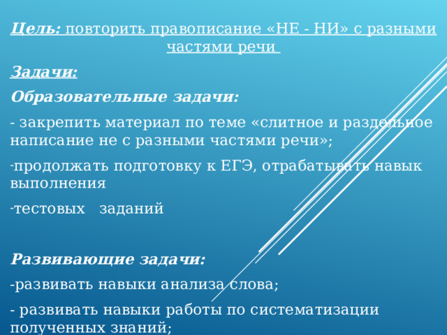 Цель: повторить правописание «НЕ - НИ» с разными частями речи Задачи: Образовательные задачи: - закрепить материал по теме «слитное и раздельное написание не с разными частями речи»; продолжать подготовку к ЕГЭ, отрабатывать навык выполнения тестовых заданий Развивающие задачи: -развивать навыки анализа слова; - развивать навыки работы по систематизации полученных знаний; 