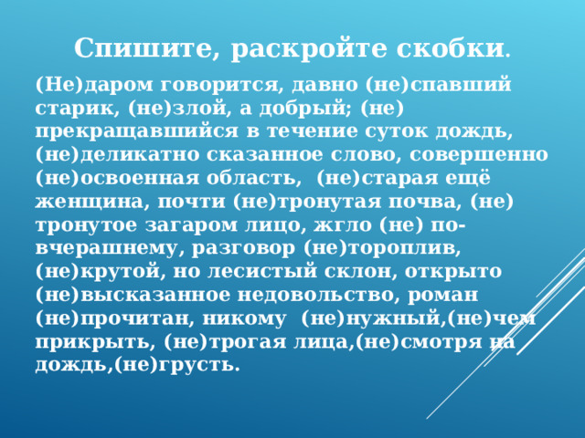 Спишите, раскройте скобки . (Не)даром говорится, давно (не)спавший старик, (не)злой, а добрый; (не) прекращавшийся в течение суток дождь, (не)деликатно сказанное слово, совершенно (не)освоенная область, (не)старая ещё женщина, почти (не)тронутая почва, (не) тронутое загаром лицо, жгло (не) по-вчерашнему, разговор (не)тороплив, (не)крутой, но лесистый склон, открыто (не)высказанное недовольство, роман (не)прочитан, никому (не)нужный,(не)чем прикрыть, (не)трогая лица,(не)смотря на дождь,(не)грусть.   