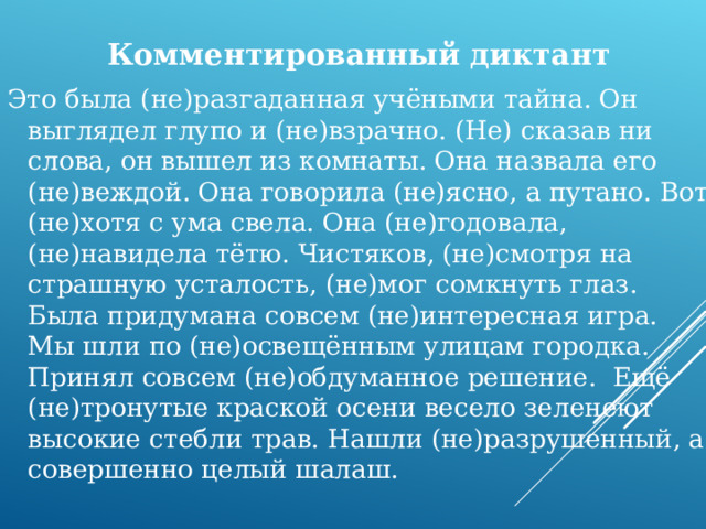 Комментированный диктант Это была (не)разгаданная учёными тайна. Он выглядел глупо и (не)взрачно. (Не) сказав ни слова, он вышел из комнаты. Она назвала его (не)веждой. Она говорила (не)ясно, а путано. Вот (не)хотя с ума свела. Она (не)годовала, (не)навидела тётю. Чистяков, (не)смотря на страшную усталость, (не)мог сомкнуть глаз. Была придумана совсем (не)интересная игра. Мы шли по (не)освещённым улицам городка. Принял совсем (не)обдуманное решение. Ещё (не)тронутые краской осени весело зеленеют высокие стебли трав. Нашли (не)разрушенный, а совершенно целый шалаш. 