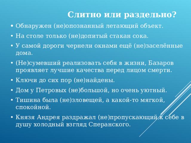  Слитно или раздельно? •  Обнаружен (не)опознанный летающий объект. •  На столе только (не)допитый стакан сока. •  У самой дороги чернели окнами ещё (не)заселённые дома. •  (Не)сумевший реализовать себя в жизни, Базаров проявляет лучшие качества перед лицом смерти. •  Ключи до сих пор (не)найдены. •  Дом у Петровых (не)большой, но очень уютный. •  Тишина была (не)зловещей, а какой-то мягкой, спокойной. •  Князя Андрея раздражал (не)пропускающий к себе в душу холодный взгляд Сперанского. 