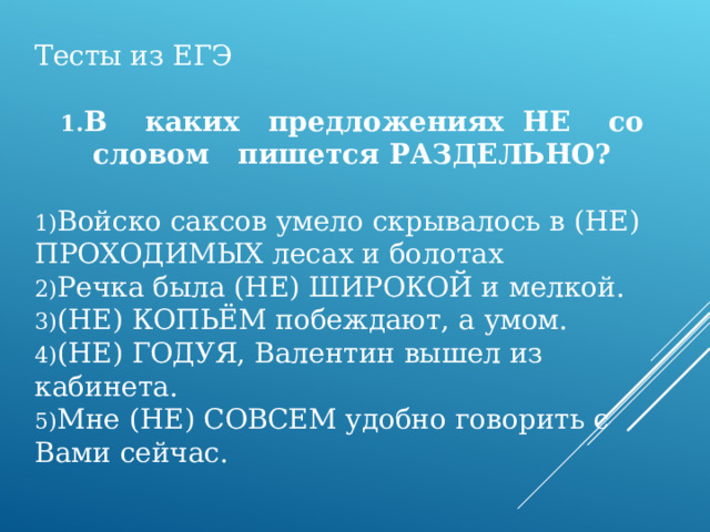 Тесты из ЕГЭ   В каких предложениях НЕ со словом пишется РАЗДЕЛЬНО?  Войско саксов умело скрывалось в (НЕ) ПРОХОДИМЫХ лесах и болотах Речка была (НЕ) ШИРОКОЙ и мелкой. (НЕ) КОПЬЁМ побеждают, а умом. (НЕ) ГОДУЯ, Валентин вышел из кабинета. Мне (НЕ) СОВСЕМ удобно говорить с Вами сейчас.    