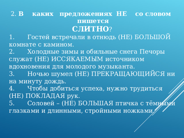2. В каких предложениях НЕ со словом пишется СЛИТНО ? 1.  Гостей встречали в отнюдь (НЕ) БОЛЬШОЙ комнате с камином. 2.  Холодные зимы и обильные снега Печоры служат (НЕ) ИССЯКАЕМЫМ источником вдохновения для молодого музыканта. 3.  Ночью шумел (НЕ) ПРЕКРАЩАЮЩИЙСЯ ни на минуту дождь. 4.  Чтобы добиться успеха, нужно трудиться (НЕ) ПОКЛАДАЯ рук. 5.  Соловей – (НЕ) БОЛЬШАЯ птичка с тёмными глазками и длинными, стройными ножками. 