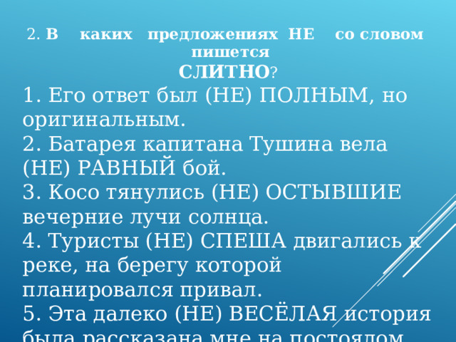 2. В каких предложениях НЕ со словом пишется СЛИТНО ? 1. Его ответ был (НЕ) ПОЛНЫМ, но оригинальным. 2. Батарея капитана Тушина вела (НЕ) РАВНЫЙ бой. 3. Косо тянулись (НЕ) ОСТЫВШИЕ вечерние лучи солнца. 4. Туристы (НЕ) СПЕША двигались к реке, на берегу которой планировался привал. 5. Эта далеко (НЕ) ВЕСЁЛАЯ история была рассказана мне на постоялом дворе. 
