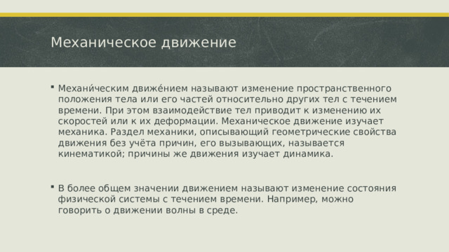 Механическое движение Механи́ческим движе́нием называют изменение пространственного положения тела или его частей относительно других тел с течением времени. При этом взаимодействие тел приводит к изменению их скоростей или к их деформации. Механическое движение изучает механика. Раздел механики, описывающий геометрические свойства движения без учёта причин, его вызывающих, называется кинематикой; причины же движения изучает динамика. В более общем значении движением называют изменение состояния физической системы с течением времени. Например, можно говорить о движении волны в среде.  