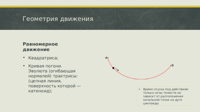 Геометрия движения Равномерное движение Квадратриса; Кривая погони. Эволюта (огибающая нормалей) трактрисы: (цепная линия, поверхность которой — катеноид); Время спуска под действием только силы тяжести не зависит от расположения начальной точки на дуге циклоиды 