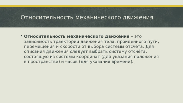 Относительность механического движения Относительность механического движения – это зависимость траектории движения тела, пройденного пути, перемещения и скорости от выбора системы отсчёта. Для описания движения следует выбрать систему отсчёта, состоящую из системы координат (для указания положения в пространстве) и часов (для указания времени).  