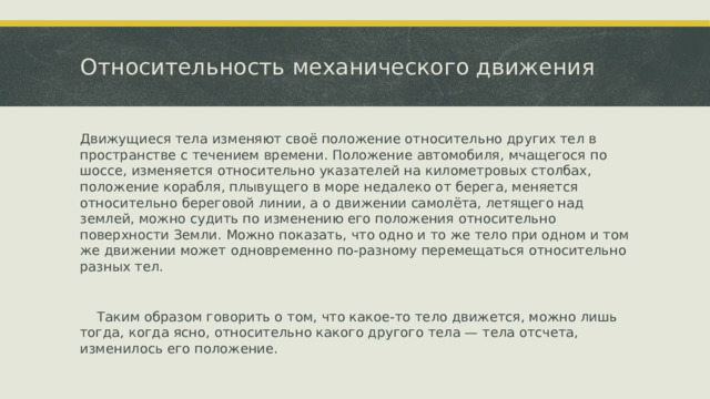 Относительность механического движения Движущиеся тела изменяют своё положение относительно других тел в пространстве с течением времени. Положение автомобиля, мчащегося по шоссе, изменяется относительно указателей на километровых столбах, положение корабля, плывущего в море недалеко от берега, меняется относительно береговой линии, а о движении самолёта, летящего над землей, можно судить по изменению его положения относительно поверхности Земли. Можно показать, что одно и то же тело при одном и том же движении может одновременно по-разному перемещаться относительно разных тел.  Таким образом говорить о том, что какое-то тело движется, можно лишь тогда, когда ясно, относительно какого другого тела — тела отсчета, изменилось его положение. 